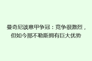 曼奇尼谈意甲争冠：竞争很激烈，但如今那不勒斯拥有巨大优势