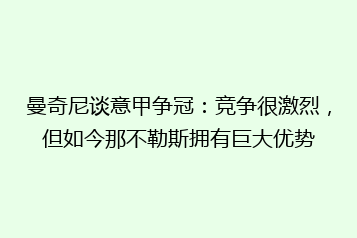 曼奇尼谈意甲争冠:竞争很激烈,但如今那不勒斯拥有巨大优势