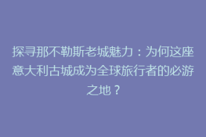 探寻那不勒斯老城魅力：为何这座意大利古城成为全球旅行者的必游之地？