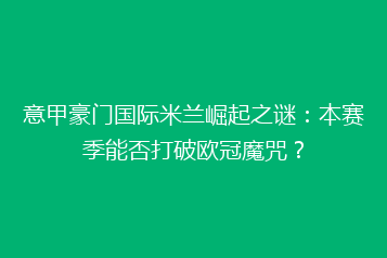 意甲豪门国际米兰崛起之谜:本赛季能否打破欧冠魔咒?