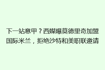 下一站意甲?西媒曝莫德里奇加盟国际米兰,拒绝沙特和美职联邀请