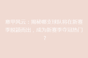 意甲风云：揭秘哪支球队将在新赛季脱颖而出，成为新赛季夺冠热门？