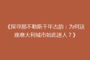《探寻那不勒斯千年古韵：为何这座意大利城市如此迷人？》