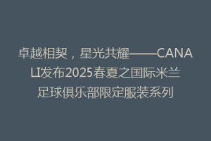 卓越相契，星光共耀——CANALI发布2025春夏之国际米兰足球俱乐部限定服装系列