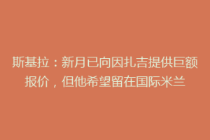 斯基拉：新月已向因扎吉提供巨额报价，但他希望留在国际米兰