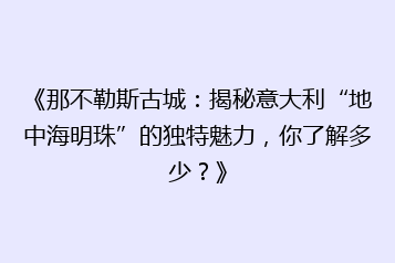 《那不勒斯古城：揭秘意大利“地中海明珠”的独特魅力，你了解多少？》