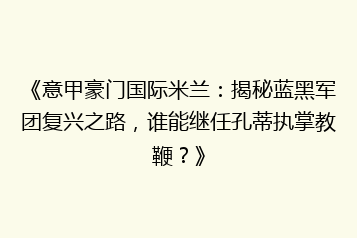 《意甲豪门国际米兰:揭秘蓝黑军团复兴之路,谁能继任孔蒂执掌教鞭?》