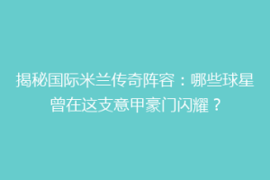 揭秘国际米兰传奇阵容：哪些球星曾在这支意甲豪门闪耀？