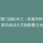 意甲豪门国际米兰：新赛季阵容升级，能否挑战尤文图斯霸主地位？