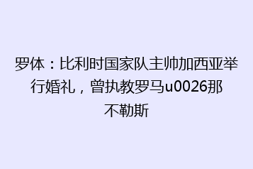 罗体:比利时国家队主帅加西亚举行婚礼,曾执教罗马u0026那不勒斯