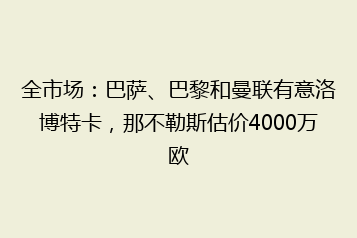 全市场:巴萨、巴黎和曼联有意洛博特卡,那不勒斯估价4000万欧
