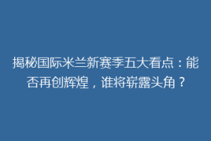揭秘国际米兰新赛季五大看点：能否再创辉煌，谁将崭露头角？