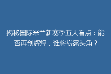 揭秘国际米兰新赛季五大看点：能否再创辉煌，谁将崭露头角？