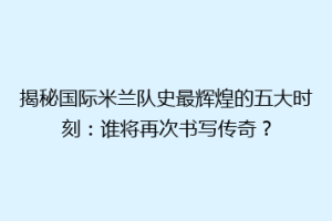 揭秘国际米兰队史最辉煌的五大时刻：谁将再次书写传奇？