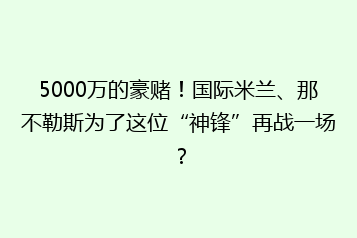 5000万的豪赌!国际米兰、那不勒斯为了这位“神锋”再战一场?