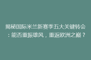 揭秘国际米兰新赛季五大关键转会：能否重振雄风，重返欧洲之巅？
