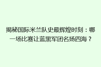 揭秘国际米兰队史最辉煌时刻:哪一场比赛让蓝黑军团名扬四海?