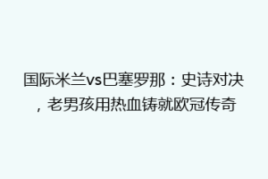 国际米兰vs巴塞罗那：史诗对决，老男孩用热血铸就欧冠传奇