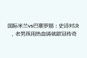 国际米兰vs巴塞罗那:史诗对决,老男孩用热血铸就欧冠传奇