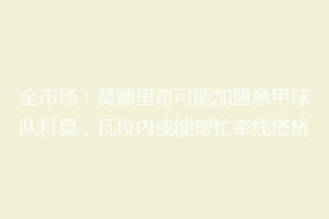 全市场：莫德里奇可能加盟意甲球队科莫，瓦拉内或能帮忙牵线搭桥
