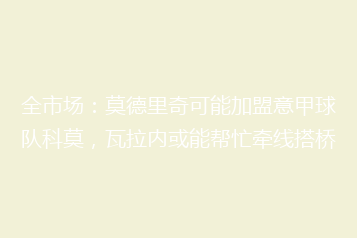 全市场：莫德里奇可能加盟意甲球队科莫，瓦拉内或能帮忙牵线搭桥
