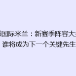 揭秘国际米兰：新赛季阵容大揭秘，谁将成为下一个关键先生？
