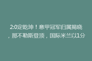 2:0定乾坤！意甲冠军归属揭晓，那不勒斯登顶，国际米兰以1分