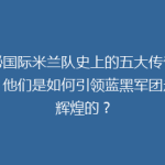 揭秘国际米兰队史上的五大传奇球星，他们是如何引领蓝黑军团走向辉煌的？