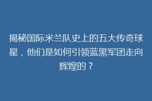 揭秘国际米兰队史上的五大传奇球星，他们是如何引领蓝黑军团走向辉煌的？