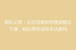 跟队记者：无论结果如何澳波都会下课，帕拉蒂奇或带来法廖利