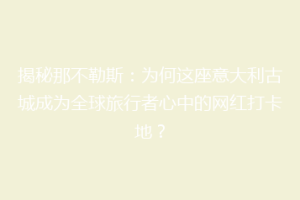 揭秘那不勒斯：为何这座意大利古城成为全球旅行者心中的网红打卡地？