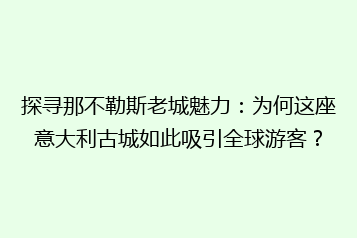 探寻那不勒斯老城魅力:为何这座意大利古城如此吸引全球游客?