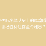 揭秘国际米兰队史上的辉煌瞬间：哪场胜利让你至今难忘？