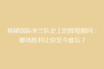 揭秘国际米兰队史上的辉煌瞬间:哪场胜利让你至今难忘?