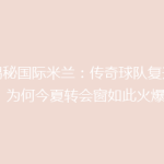 《揭秘国际米兰：传奇球队复兴之路，为何今夏转会窗如此火爆？》