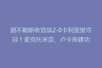 那不勒斯收官战2-0卡利亚里夺冠!麦克托米奈、卢卡库建功