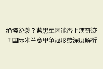 绝境逆袭?蓝黑军团能否上演奇迹?国际米兰意甲争冠形势深度解析