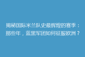 揭秘国际米兰队史最辉煌的赛季：那些年，蓝黑军团如何征服欧洲？