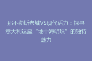 那不勒斯老城VS现代活力：探寻意大利这座“地中海明珠”的独特魅力