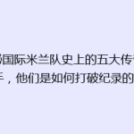 揭秘国际米兰队史上的五大传奇射手，他们是如何打破纪录的？