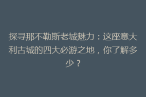 探寻那不勒斯老城魅力：这座意大利古城的四大必游之地，你了解多少？