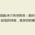揭秘国际米兰传奇阵容：那些年我们一起追的球星，谁是你的最爱？