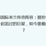 揭秘国际米兰传奇阵容：那些年我们一起追过的巨星，如今谁最闪耀？