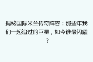 揭秘国际米兰传奇阵容：那些年我们一起追过的巨星，如今谁最闪耀？