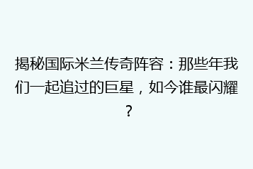 揭秘国际米兰传奇阵容:那些年我们一起追过的巨星,如今谁最闪耀?