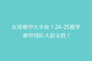 女排意甲大丰收!24-25赛季意甲球队大获全胜!
