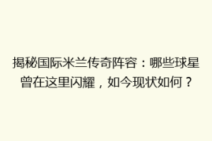 揭秘国际米兰传奇阵容：哪些球星曾在这里闪耀，如今现状如何？