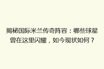 揭秘国际米兰传奇阵容：哪些球星曾在这里闪耀，如今现状如何？