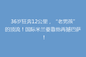 36岁狂奔12公里，“老男孩”的顶流！国际米兰要靠他再撼巴萨！