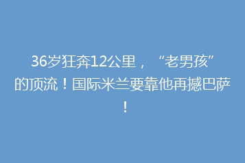36岁狂奔12公里,“老男孩”的顶流!国际米兰要靠他再撼巴萨!